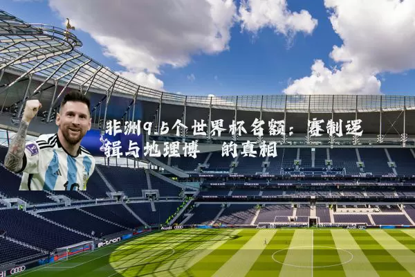 非洲9.5个世界杯名额:赛制逻辑与地理博弈的真相