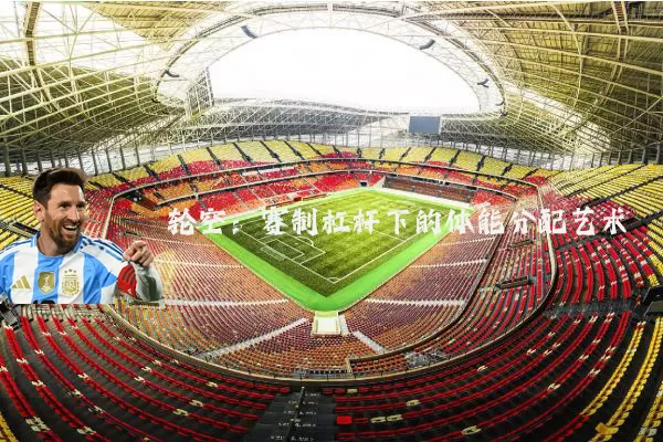 轮空:赛制杠杆下的体能分配艺术